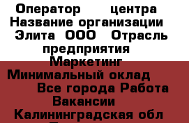 Оператор Call-центра › Название организации ­ Элита, ООО › Отрасль предприятия ­ Маркетинг › Минимальный оклад ­ 24 000 - Все города Работа » Вакансии   . Калининградская обл.,Приморск г.